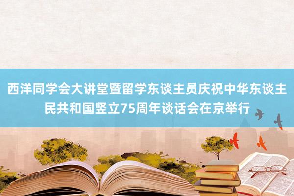 西洋同学会大讲堂暨留学东谈主员庆祝中华东谈主民共和国竖立75周年谈话会在京举行