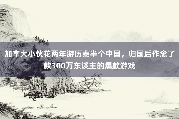 加拿大小伙花两年游历泰半个中国，归国后作念了款300万东谈主的爆款游戏