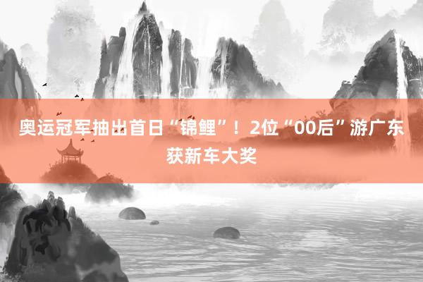 奥运冠军抽出首日“锦鲤”！2位“00后”游广东获新车大奖