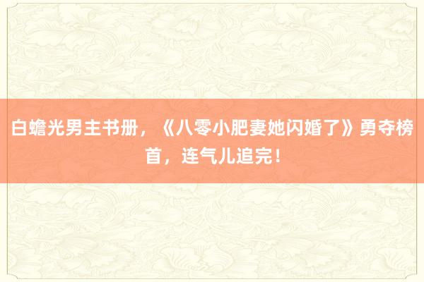 白蟾光男主书册，《八零小肥妻她闪婚了》勇夺榜首，连气儿追完！