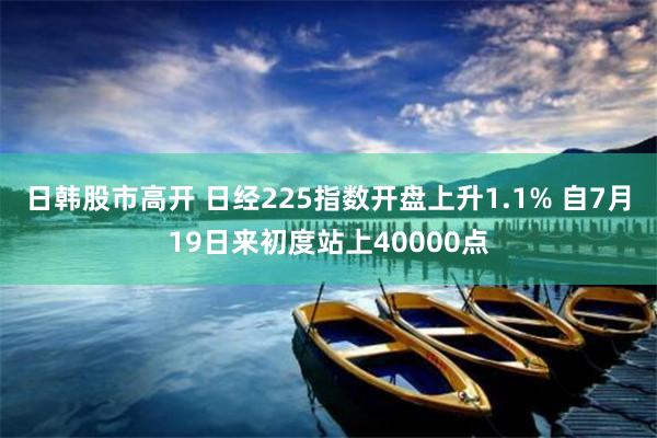 日韩股市高开 日经225指数开盘上升1.1% 自7月19日来初度站上40000点