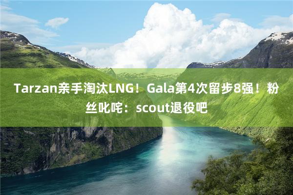 Tarzan亲手淘汰LNG！Gala第4次留步8强！粉丝叱咤：scout退役吧