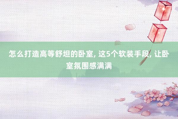 怎么打造高等舒坦的卧室, 这5个软装手段, 让卧室氛围感满满