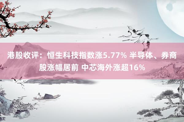 港股收评：恒生科技指数涨5.77% 半导体、券商股涨幅居前 中芯海外涨超16%