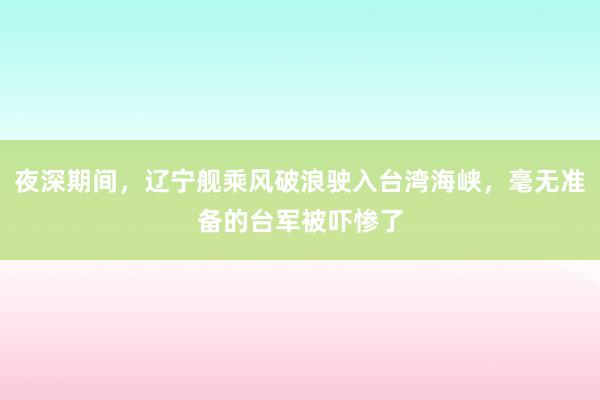 夜深期间，辽宁舰乘风破浪驶入台湾海峡，毫无准备的台军被吓惨了