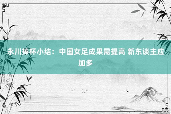 永川捧杯小结：中国女足成果需提高 新东谈主应加多