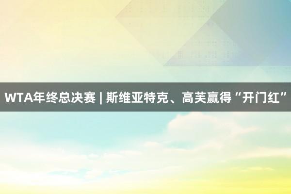 WTA年终总决赛 | 斯维亚特克、高芙赢得“开门红”