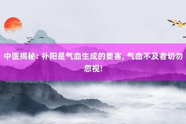 中医揭秘: 补阳是气血生成的要害, 气血不及者切勿忽视!