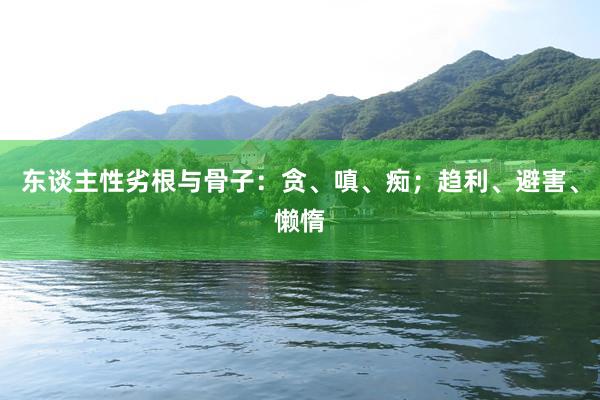 东谈主性劣根与骨子：贪、嗔、痴；趋利、避害、懒惰