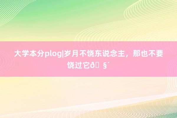 大学本分plog|岁月不饶东说念主，那也不要饶过它🧴