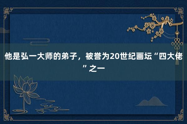 他是弘一大师的弟子，被誉为20世纪画坛“四大佬”之一