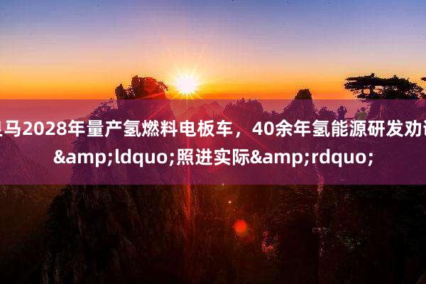 良马2028年量产氢燃料电板车，40余年氢能源研发劝诫&ldquo;照进实际&rdquo;