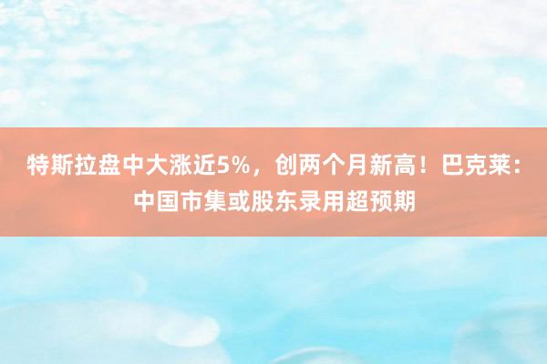 特斯拉盘中大涨近5%，创两个月新高！巴克莱：中国市集或股东录用超预期