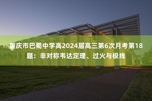 重庆市巴蜀中学高2024届高三第6次月考第18题：非对称韦达定理、过火与极线